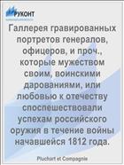 Галлерея гравированных портретов генералов, офицеров, и проч., которые мужеством своим, воинскими дарованиями, или любовью к отечеству споспешествовали успехам российского оружия в течение войны начавшейся 1812 года.