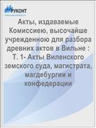 Акты, издаваемые Комиссиею, высочайше учрежденною для разбора древних актов в Вильне : Т. 1- Акты Виленского земского суда, магистрата, магдебургии и конфедерации