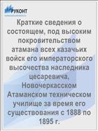 Краткие сведения о состоящем, под высоким покровительством атамана всех казачьих войск его императорского высочества наследника цесаревича, Новочеркасском Атаманском техническом училище за время его существования с 1888 по 1895 г.