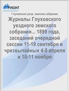 Журналы Глуховского уездного земского собрания... 1899 года, заседаний очередной сессии 11-19 сентября и чрезвычайных 4-5 апреля и 10-11 ноября