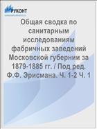 Общая сводка по санитарным исследованиям фабричных заведений Московской губернии за 1879-1885 гг. / Под ред. Ф.Ф. Эрисмана. Ч. 1-2 Ч. 1