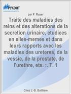 Traite des maladies des reins et des alterations de la secretion urinaire, etudiees en elles-memes et dans leurs rapports avec les maladies des ureteres, de la vessie, de la prostate, de l'urethre, ets. :. T. 1