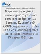 Журналы заседаний ... Белгородского уездного земского собрания ... / Земство Курской губ. XXXVI очередного ... [с 24-го по 27-е сентября] 1900 года и чрезвычайного за 13 марта 1901 года